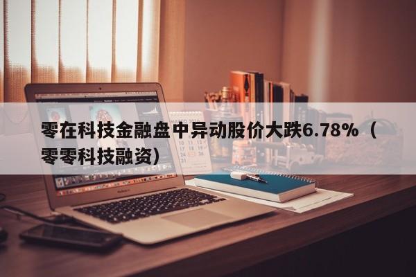 零在科技金融盘中异动股价大跌6.78%（零零科技融资）