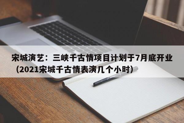 宋城演艺：三峡千古情项目计划于7月底开业（2021宋城千古情表演几个小时）