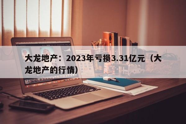 大龙地产：2023年亏损3.31亿元（大龙地产的行情）