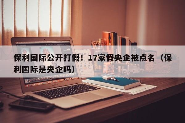 保利国际公开打假！17家假央企被点名（保利国际是央企吗）