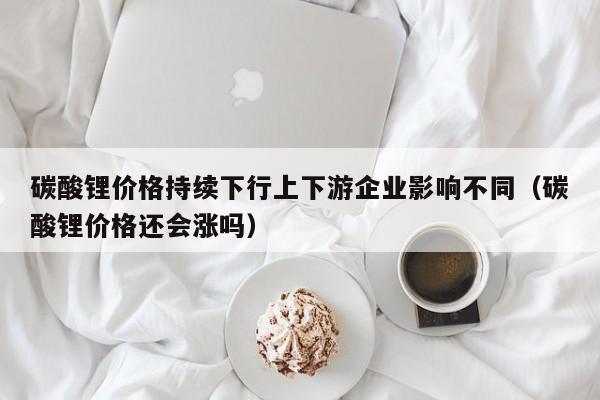 碳酸锂价格持续下行上下游企业影响不同（碳酸锂价格还会涨吗）