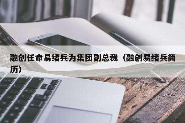 融创任命易绪兵为集团副总裁（融创易绪兵简历）