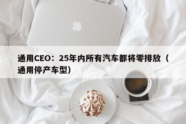 通用CEO：25年内所有汽车都将零排放（通用停产车型）