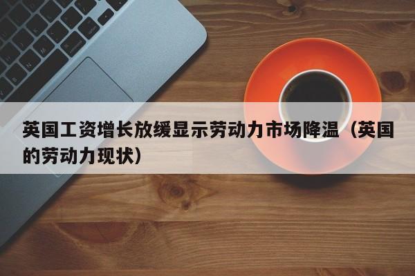 英国工资增长放缓显示劳动力市场降温（英国的劳动力现状）