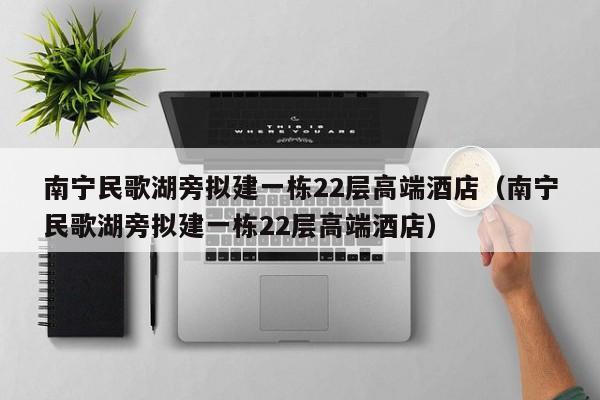 南宁民歌湖旁拟建一栋22层高端酒店（南宁民歌湖旁拟建一栋22层高端酒店）