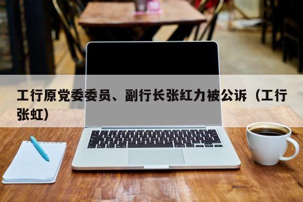 工行原党委委员、副行长张红力被公诉（工行张虹）