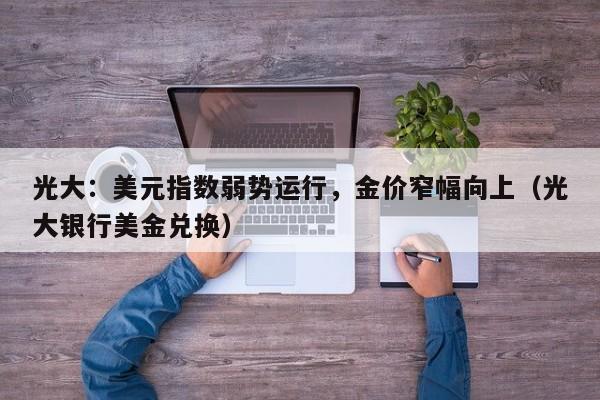 光大：美元指数弱势运行，金价窄幅向上（光大银行美金兑换）