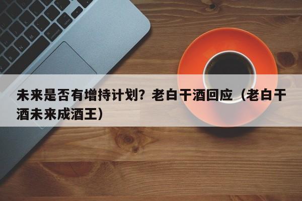 未来是否有增持计划？老白干酒回应（老白干酒未来成酒王）