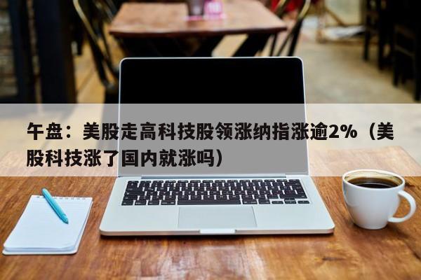 午盘：美股走高科技股领涨纳指涨逾2%（美股科技涨了国内就涨吗）