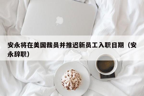 安永将在美国裁员并推迟新员工入职日期（安永辞职）