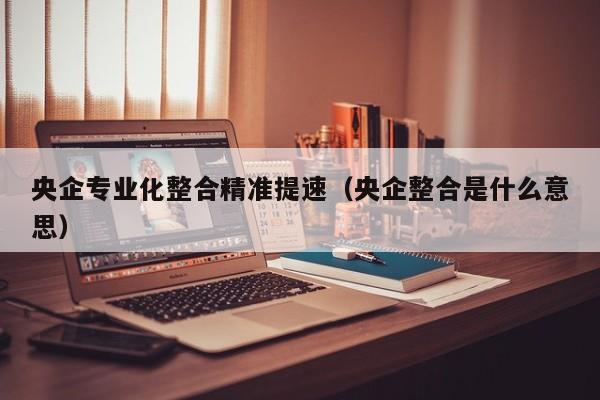央企专业化整合精准提速（央企整合是什么意思）