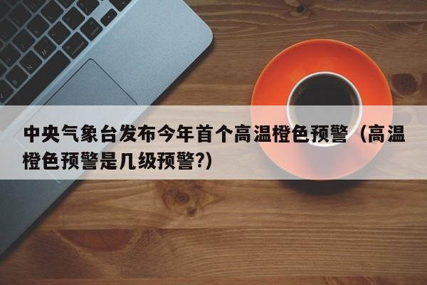 中央气象台发布今年首个高温橙色预警（高温橙色预警是几级预警?）