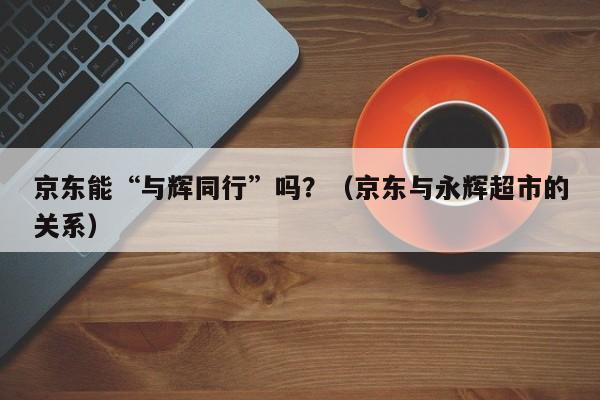 京东能“与辉同行”吗？（京东与永辉超市的关系）