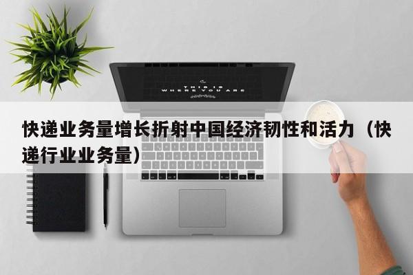快递业务量增长折射中国经济韧性和活力（快递行业业务量）