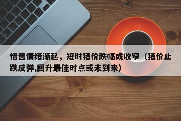 惜售情绪渐起，短时猪价跌幅或收窄（猪价止跌反弹,回升最佳时点或未到来）