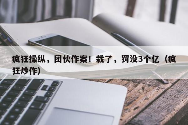 疯狂操纵，团伙作案！栽了，罚没3个亿（疯狂炒作）