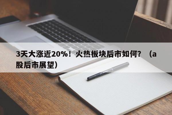 3天大涨近20%！火热板块后市如何？（a股后市展望）