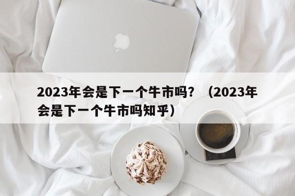 2023年会是下一个牛市吗？（2023年会是下一个牛市吗知乎）