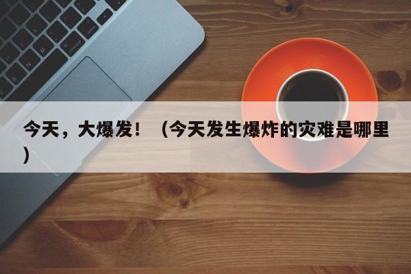 今天，大爆发！（今天发生爆炸的灾难是哪里）