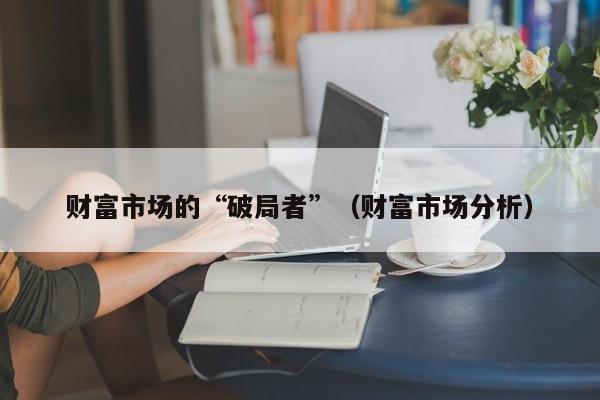 财富市场的“破局者”（财富市场分析）