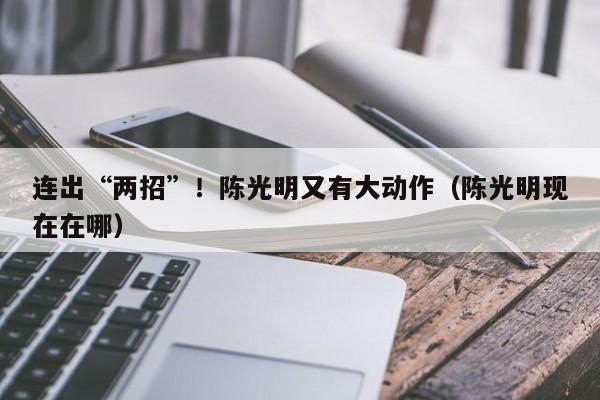 连出“两招”！陈光明又有大动作（陈光明现在在哪）