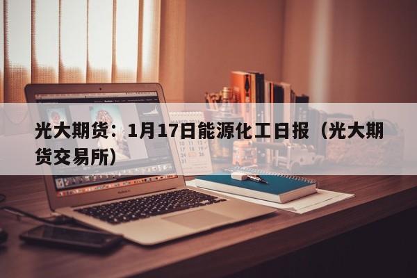 光大期货：1月17日能源化工日报（光大期货交易所）