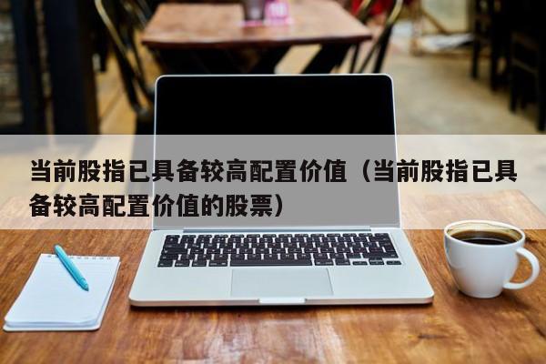 当前股指已具备较高配置价值（当前股指已具备较高配置价值的股票）